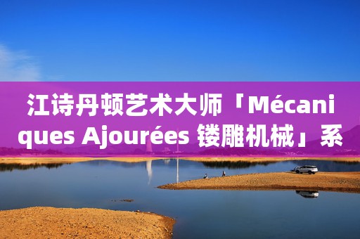 江詩丹頓藝術(shù)大師「Mécaniques Ajourées 鏤雕機械」系列實拍