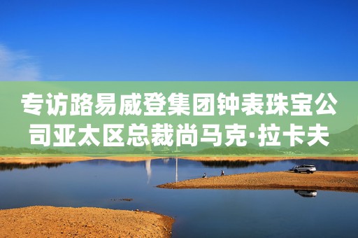 專訪路易威登集團鐘表珠寶公司亞太區(qū)總裁尚馬克·拉卡夫