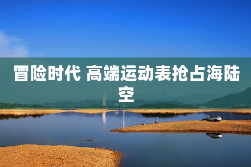 冒險(xiǎn)時(shí)代 高端運(yùn)動(dòng)表搶占海陸空