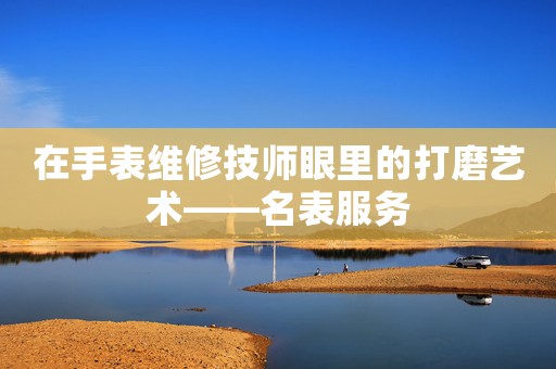 在手表維修技師眼里的打磨藝術(shù)——名表服務(wù)