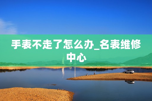 手表不走了怎么辦_名表維修中心