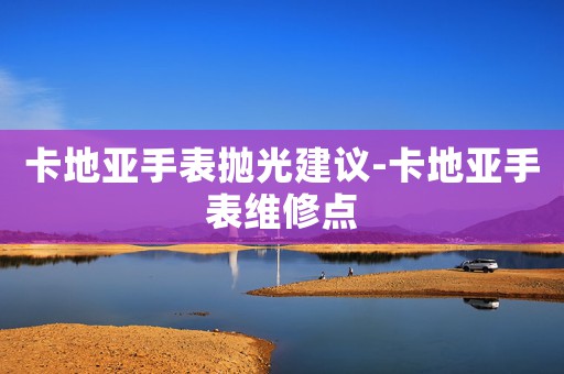 卡地亞手表拋光建議-卡地亞手表維修點(diǎn)