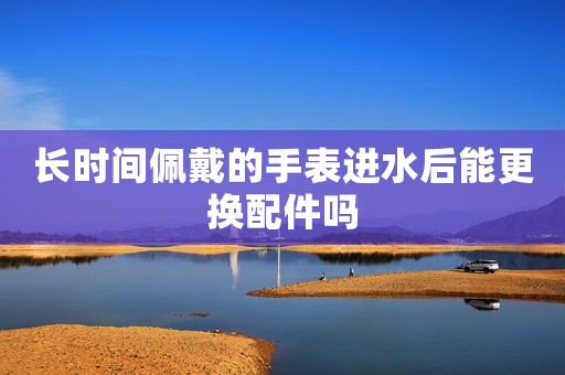 長(zhǎng)時(shí)間佩戴的手表進(jìn)水后能更換配件嗎