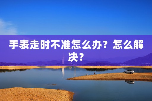 手表走時(shí)不準(zhǔn)怎么辦？怎么解決？