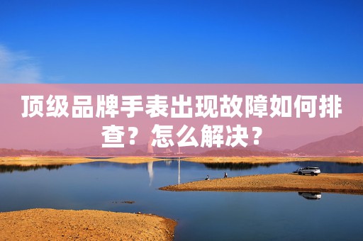 頂級品牌手表出現(xiàn)故障如何排查？怎么解決？