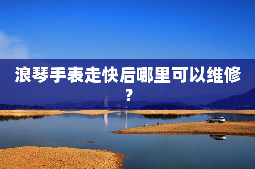 浪琴手表走快后哪里可以維修？