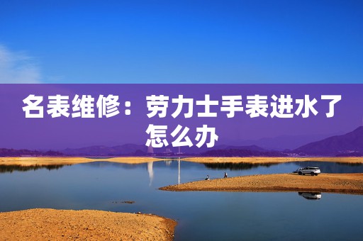 名表維修：勞力士手表進(jìn)水了怎么辦
