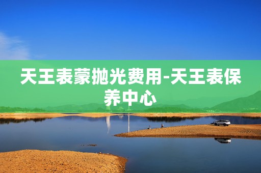 天王表蒙拋光費(fèi)用-天王表保養(yǎng)中心