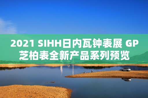 2021 SIHH日內(nèi)瓦鐘表展 GP芝柏表全新產(chǎn)品系列預覽