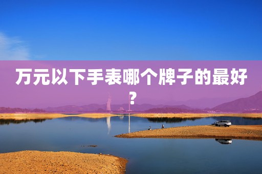 萬(wàn)元以下手表哪個(gè)牌子的最好？