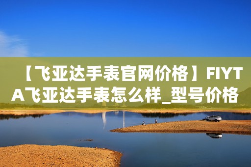 【飛亞達(dá)手表官網(wǎng)價(jià)格】FIYTA飛亞達(dá)手表怎么樣_型號(hào)價(jià)格查詢修表在線