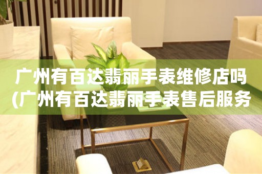 廣州有百達(dá)翡麗手表維修店嗎(廣州有百達(dá)翡麗手表售后服務(wù)專門店嗎？)