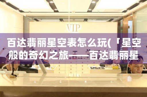 百達翡麗星空表怎么玩(「星空般的奇幻之旅——百達翡麗星空表玩法解析」)
