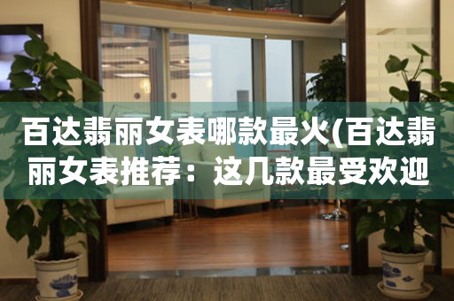 百達翡麗女表哪款最火(百達翡麗女表推薦：這幾款最受歡迎！)