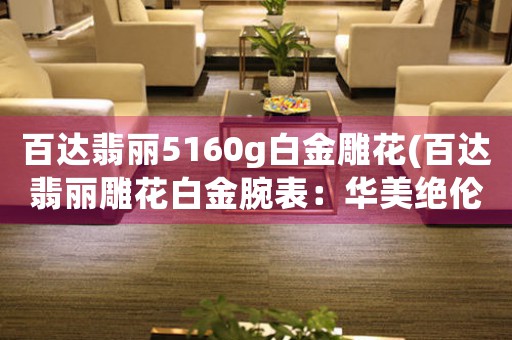 百達翡麗5160g白金雕花(百達翡麗雕花白金腕表：華美絕倫，優(yōu)雅永恒)