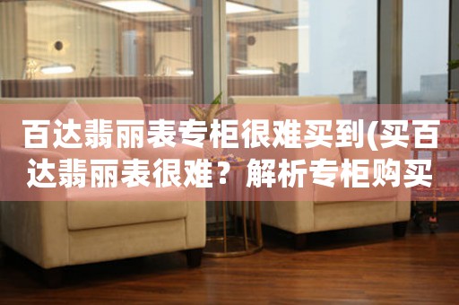 百達(dá)翡麗表專柜很難買到(買百達(dá)翡麗表很難？解析專柜購買難點(diǎn)！)