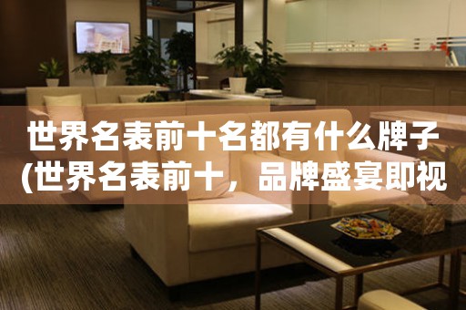 世界名表前十名都有什么牌子(世界名表前十，品牌盛宴即視感)