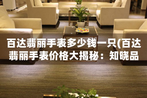 百達(dá)翡麗手表多少錢一只(百達(dá)翡麗手表價(jià)格大揭秘：知曉品牌歷史背景與制表工藝全貌！)