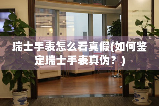 瑞士手表怎么看真假(如何鑒定瑞士手表真?zhèn)危?