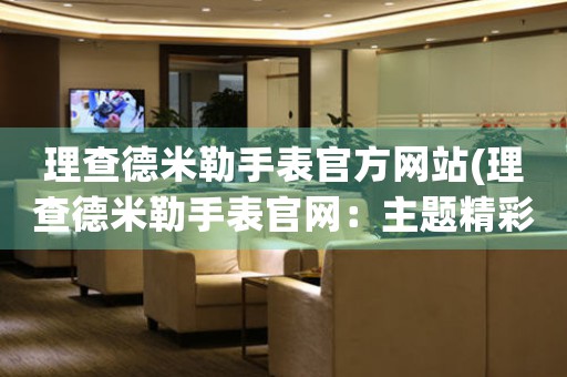 理查德米勒手表官方網(wǎng)站(理查德米勒手表官網(wǎng)：主題精彩、鐘表絕艷)