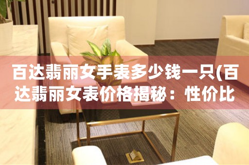 百達(dá)翡麗女手表多少錢一只(百達(dá)翡麗女表價(jià)格揭秘：性價(jià)比最高的幾款女表推薦！)