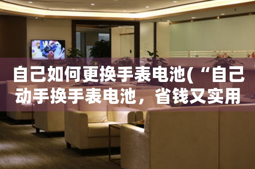自己如何更換手表電池(“自己動(dòng)手換手表電池，省錢又實(shí)用！”)