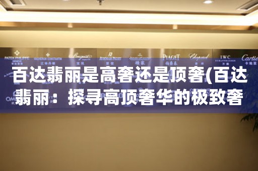 百達翡麗是高奢還是頂奢(百達翡麗：探尋高頂奢華的極致奢侈品牌)