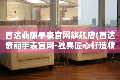 百達翡麗手表官網(wǎng)旗艦店(百達翡麗手表官網(wǎng)-獨具匠心打造精準計時品牌)
