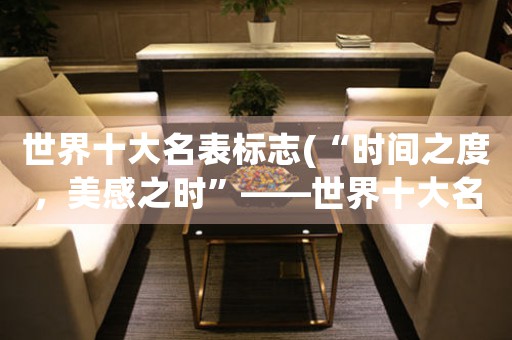 世界十大名表標志(“時間之度，美感之時”——世界十大名表標志探索與解讀)
