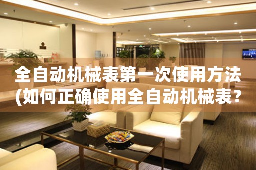 全自動機械表第一次使用方法(如何正確使用全自動機械表？)
