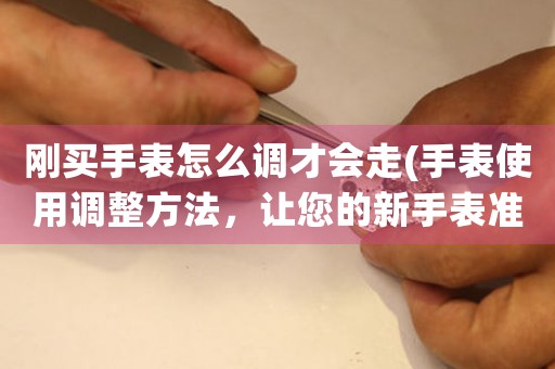 剛買手表怎么調(diào)才會走(手表使用調(diào)整方法，讓您的新手表準時運轉(zhuǎn))