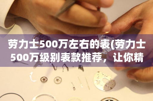 勞力士500萬左右的表(勞力士500萬級別表款推薦，讓你精準把握時間奢華價值)