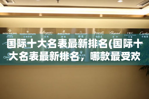 國(guó)際十大名表最新排名(國(guó)際十大名表最新排名，哪款最受歡迎？)