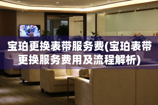 寶珀更換表帶服務(wù)費(fèi)(寶珀表帶更換服務(wù)費(fèi)用及流程解析)