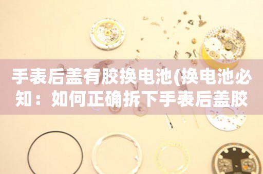 手表后蓋有膠換電池(換電池必知：如何正確拆下手表后蓋膠？)