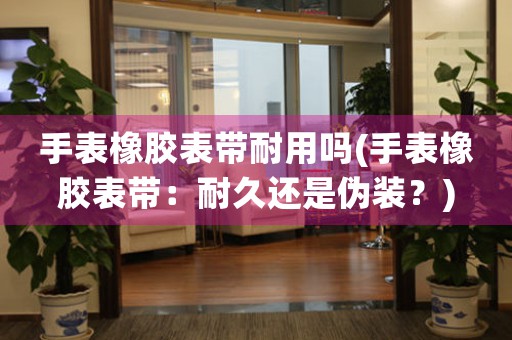 手表橡膠表帶耐用嗎(手表橡膠表帶：耐久還是偽裝？)