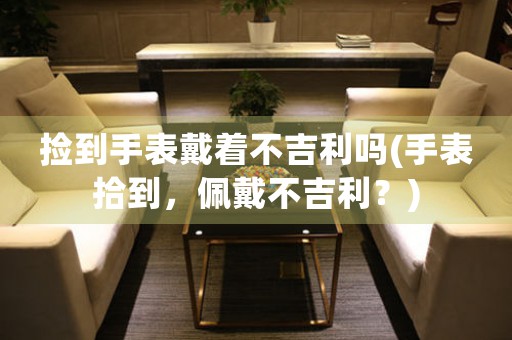 撿到手表戴著不吉利嗎(手表拾到，佩戴不吉利？)