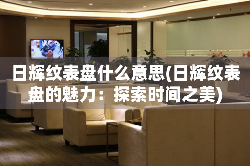 日輝紋表盤什么意思(日輝紋表盤的魅力：探索時(shí)間之美)