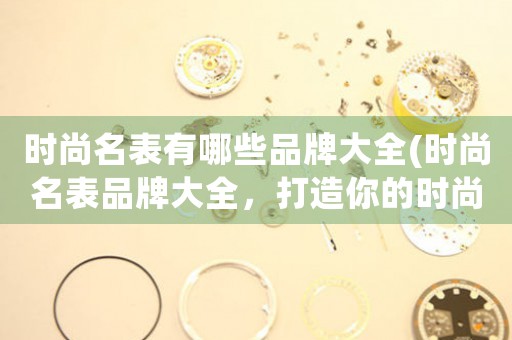 時(shí)尚名表有哪些品牌大全(時(shí)尚名表品牌大全，打造你的時(shí)尚生活)