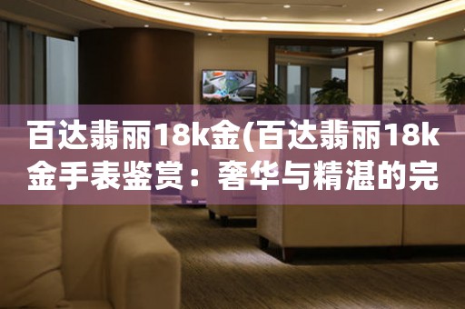 百達(dá)翡麗18k金(百達(dá)翡麗18k金手表鑒賞：奢華與精湛的完美結(jié)合)