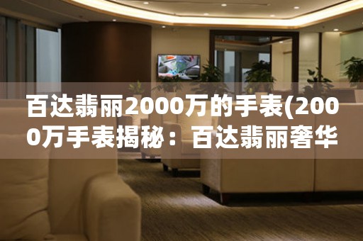 百達(dá)翡麗2000萬(wàn)的手表(2000萬(wàn)手表揭秘：百達(dá)翡麗奢華珍品詮釋制表工藝精髓)