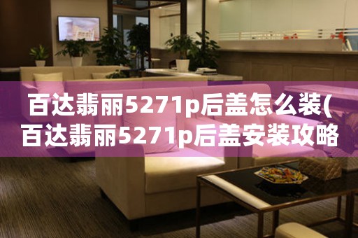 百達(dá)翡麗5271p后蓋怎么裝(百達(dá)翡麗5271p后蓋安裝攻略：順暢完成換電池至關(guān)重要)