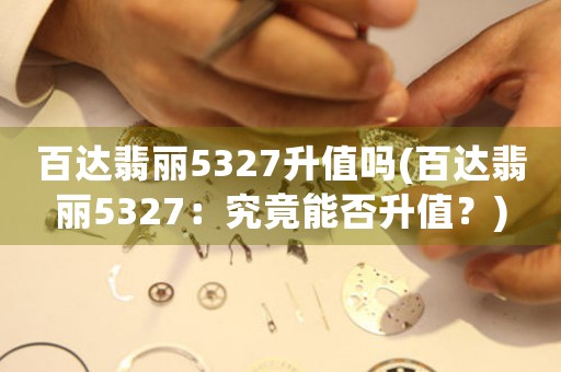 百達(dá)翡麗5327升值嗎(百達(dá)翡麗5327：究竟能否升值？)