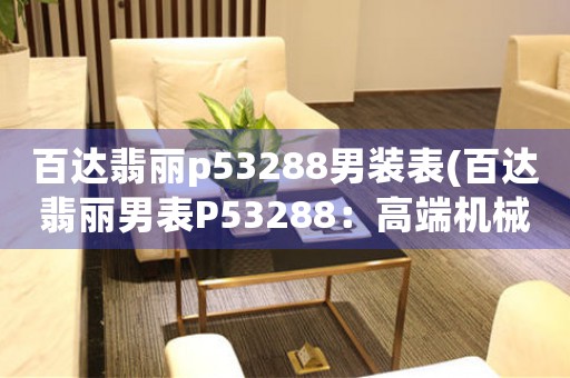 百達(dá)翡麗p53288男裝表(百達(dá)翡麗男表P53288：高端機(jī)械工藝傳承經(jīng)典)