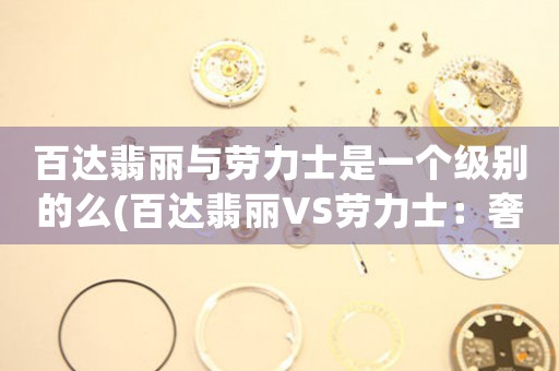 百達(dá)翡麗與勞力士是一個(gè)級(jí)別的么(百達(dá)翡麗VS勞力士：奢侈品界的巔峰之爭)