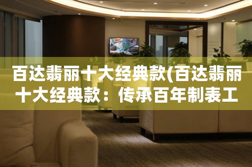 百達(dá)翡麗十大經(jīng)典款(百達(dá)翡麗十大經(jīng)典款：傳承百年制表工藝的珍品佳作)