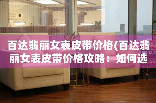 百達(dá)翡麗女表皮帶價(jià)格(百達(dá)翡麗女表皮帶價(jià)格攻略：如何選購(gòu)最優(yōu)惠的皮帶？)