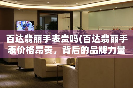 百達翡麗手表貴嗎(百達翡麗手表價格昂貴，背后的品牌力量是關鍵)