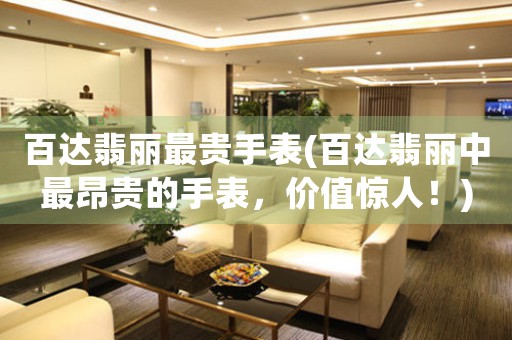 百達(dá)翡麗最貴手表(百達(dá)翡麗中最昂貴的手表，價值驚人！)