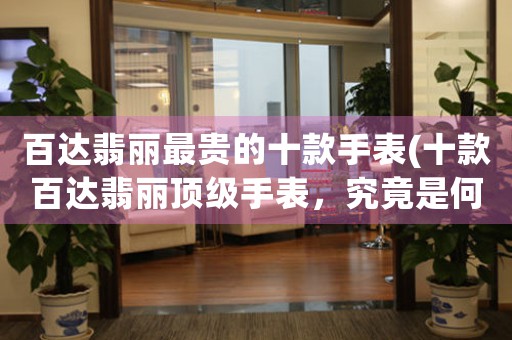 百達(dá)翡麗最貴的十款手表(十款百達(dá)翡麗頂級手表，究竟是何等價值和魅力？)